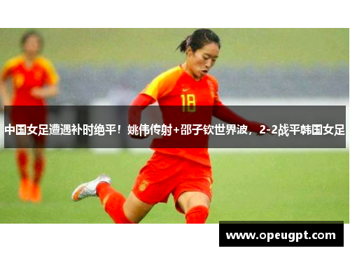 中国女足遭遇补时绝平！姚伟传射+邵子钦世界波，2-2战平韩国女足